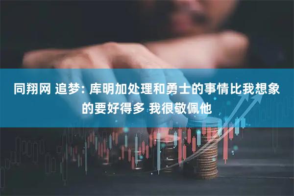 同翔网 追梦: 库明加处理和勇士的事情比我想象的要好得多 我很敬佩他