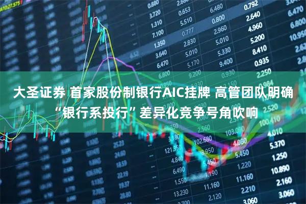 大圣证券 首家股份制银行AIC挂牌 高管团队明确 “银行系投行”差异化竞争号角吹响