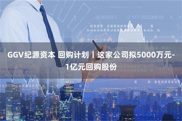 GGV纪源资本 回购计划丨这家公司拟5000万元-1亿元回购股份