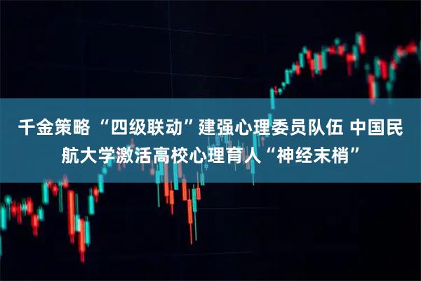 千金策略 “四级联动”建强心理委员队伍 中国民航大学激活高校心理育人“神经末梢”