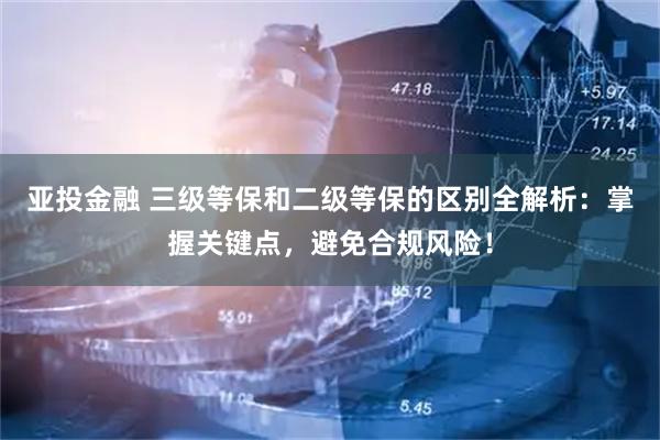亚投金融 三级等保和二级等保的区别全解析：掌握关键点，避免合规风险！