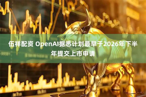 伍祥配资 OpenAI据悉计划最早于2026年下半年提交上市申请