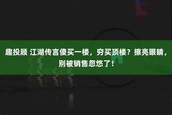 趣投顾 江湖传言傻买一楼，穷买顶楼？擦亮眼睛，别被销售忽悠了！
