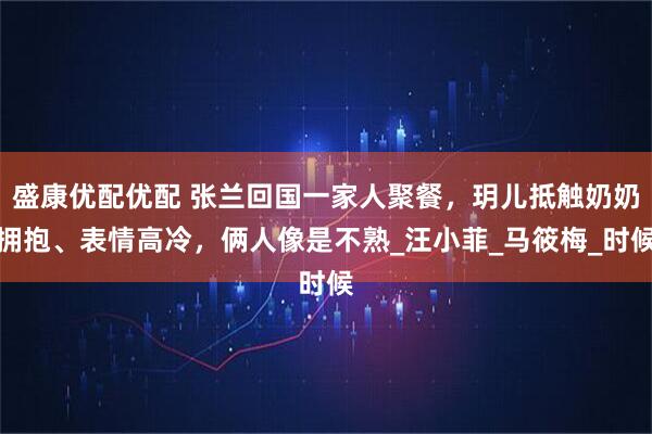 盛康优配优配 张兰回国一家人聚餐，玥儿抵触奶奶拥抱、表情高冷，俩人像是不熟_汪小菲_马筱梅_时候